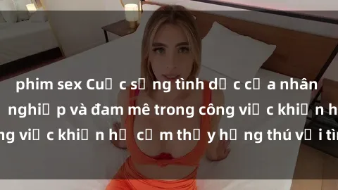 phim sex Cuộc sống tình dục của nhân viên văn phòng: Sự nghiệp và đam mê trong công việc khiến họ cảm thấy hứng thú với tình dục?