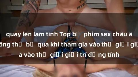 quay lén làm tình Top bộ phim sex châu âu nổi tiếng không thể bỏ qua khi tham gia vào thế giới giải trí đồng tính