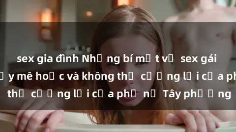 sex gia đình Những bí mật về sex gái Tây: Sự quyến rũ đầy mê hoặc và không thể cưỡng lại của phụ nữ Tây phương