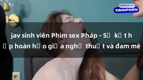 jav sinh viên Phim sex Pháp - Sự kết hợp hoàn hảo giữa nghệ thuật và đam mê