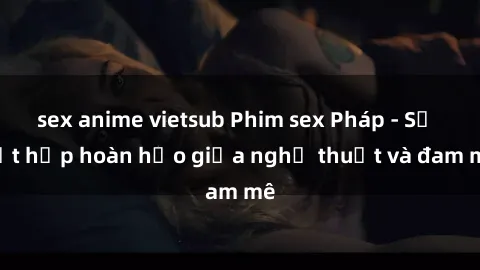 sex anime vietsub Phim sex Pháp - Sự kết hợp hoàn hảo giữa nghệ thuật và đam mê