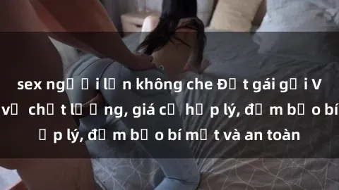 sex người lớn không che Đặt gái gọi Việt Nam: Dịch vụ chất lượng, giá cả hợp lý, đảm bảo bí mật và an toàn