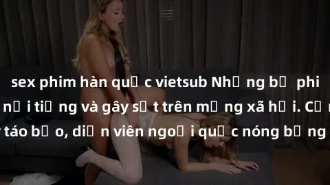 sex phim hàn quốc vietsub Những bộ phim sex ngoại quốc nổi tiếng và gây sốt trên mạng xã hội. Cảnh quay táo bạo, diễn viên ngoại quốc nóng bỏng trong các tác phẩm đỉnh cao.