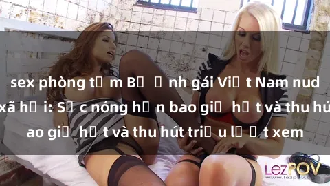 sex phòng tắm Bộ ảnh gái Việt Nam nude gây sốt mạng xã hội: Sắc nóng hơn bao giờ hết và thu hút triệu lượt xem