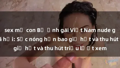 sex mẹ con Bộ ảnh gái Việt Nam nude gây sốt mạng xã hội: Sắc nóng hơn bao giờ hết và thu hút triệu lượt xem