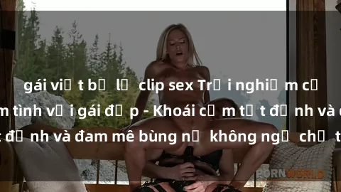 gái việt bị lộ clip sex Trải nghiệm cực kỳ thú vị khi làm tình với gái đẹp - Khoái cảm tột đỉnh và đam mê bùng nổ không ngờ chỉ trong một đêm!