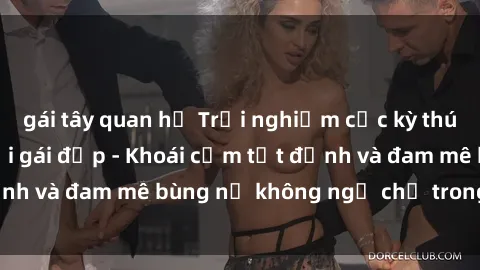 gái tây quan hệ Trải nghiệm cực kỳ thú vị khi làm tình với gái đẹp - Khoái cảm tột đỉnh và đam mê bùng nổ không ngờ chỉ trong một đêm!