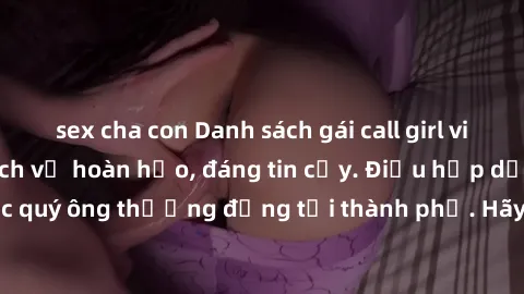 sex cha con Danh sách gái call girl vip chất lượng, dịch vụ hoàn hảo, đáng tin cậy. Điều hấp dẫn cho các quý ông thượng đẳng tại thành phố. Hãy nhấc máy và đặt lịch ngay!