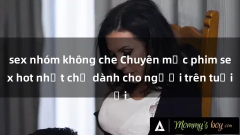 sex nhóm không che Chuyên mục phim sex hot nhất chỉ dành cho người trên tuổi