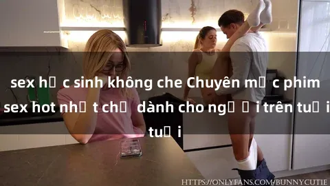sex học sinh không che Chuyên mục phim sex hot nhất chỉ dành cho người trên tuổi
