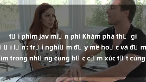 tải phim jav miễn phí Khám phá thế giới mới với sex người lớn: trải nghiệm đầy mê hoặc và đắm chìm trong những cung bậc cảm xúc tột cùng, hứng khởi và cuốn hút.