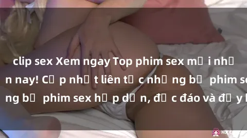 clip sex Xem ngay Top phim sex mới nhất đang hot nhất hiện nay! Cập nhật liên tục những bộ phim sex hấp dẫn, độc đáo và đầy kích thích.