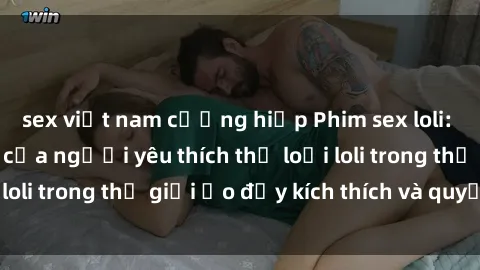 sex việt nam cưỡng hiếp Phim sex loli: thỏa mãn đam mê của người yêu thích thể loại loli trong thế giới ảo đầy kích thích và quyến rũ.