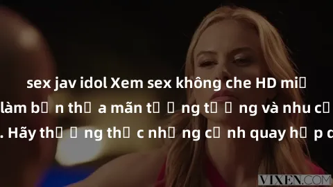 sex jav idol Xem sex không che HD miễn phí đảm bảo sẽ làm bạn thỏa mãn tưởng tượng và nhu cầu tình dục. Hãy thưởng thức những cảnh quay hấp dẫn và mãnh liệt ngay bây giờ!
