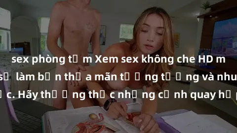 sex phòng tắm Xem sex không che HD miễn phí đảm bảo sẽ làm bạn thỏa mãn tưởng tượng và nhu cầu tình dục. Hãy thưởng thức những cảnh quay hấp dẫn và mãnh liệt ngay bây giờ!