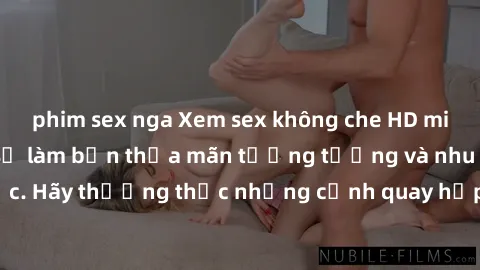 phim sex nga Xem sex không che HD miễn phí đảm bảo sẽ làm bạn thỏa mãn tưởng tượng và nhu cầu tình dục. Hãy thưởng thức những cảnh quay hấp dẫn và mãnh liệt ngay bây giờ!
