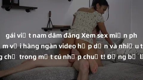 gái việt nam dâm đãng Xem sex miễn phí: Cùng trải nghiệm với hàng ngàn video hấp dẫn và nhiều thể loại đa dạng chỉ trong một cú nhấp chuột! Đừng bỏ lỡ cơ hội thưởng thức tuyệt vời này ngay hôm nay!