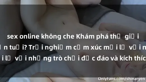 sex online không che Khám phá thế giới sex trực tuyến: Hơn tuổi? Trải nghiệm cảm xúc mới lạ với những trò chơi độc đáo và kích thích người lớn