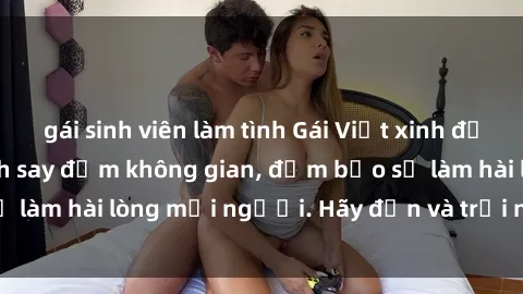 gái sinh viên làm tình Gái Việt xinh đẹp, nồng nàn làm tình say đắm không gian, đảm bảo sẽ làm hài lòng mọi người. Hãy đến và trải nghiệm ngay!