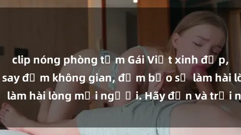 clip nóng phòng tắm Gái Việt xinh đẹp, nồng nàn làm tình say đắm không gian, đảm bảo sẽ làm hài lòng mọi người. Hãy đến và trải nghiệm ngay!