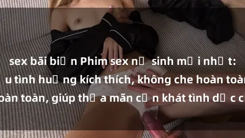 sex bãi biển Phim sex nữ sinh mới nhất: Trải nghiệm nhiều tình huống kích thích, không che hoàn toàn, giúp thỏa mãn cơn khát tình dục của các bạn trẻ