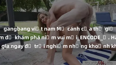 gangbang việt nam Mở cánh cửa thế giới sex MILF Việt Nam để khám phá niềm vui mới_ENCODE_. Hãy tham gia ngay để trải nghiệm những khoảnh khắc đầy kích thích và đam mê.