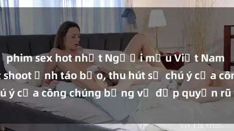 phim sex hot nhất Người mẫu Việt Nam gây sốt với loạt shoot ảnh táo bạo, thu hút sự chú ý của công chúng bằng vẻ đẹp quyến rũ và gợi cảm.