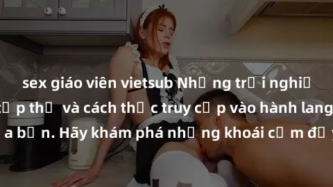 sex giáo viên vietsub Những trải nghiệm mới lạ với sex tập thể và cách thức truy cập vào hành lang đam mê của bạn. Hãy khám phá những khoái cảm đầy kích thích với tập thể hấp dẫn!