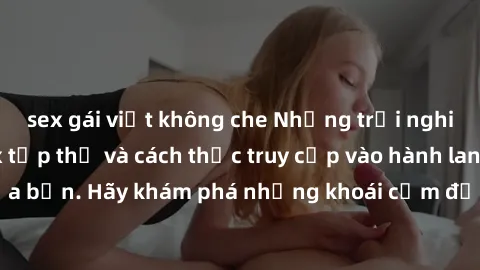 sex gái việt không che Những trải nghiệm mới lạ với sex tập thể và cách thức truy cập vào hành lang đam mê của bạn. Hãy khám phá những khoái cảm đầy kích thích với tập thể hấp dẫn!