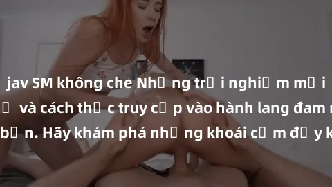 jav SM không che Những trải nghiệm mới lạ với sex tập thể và cách thức truy cập vào hành lang đam mê của bạn. Hãy khám phá những khoái cảm đầy kích thích với tập thể hấp dẫn!