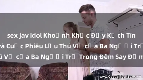 sex jav idol Khoảnh Khắc Đầy Kịch Tính: Sex  Việt Nam và Cuộc Phiêu Lưu Thú Vị của Ba Người Trẻ Trong Đêm Say Đắm