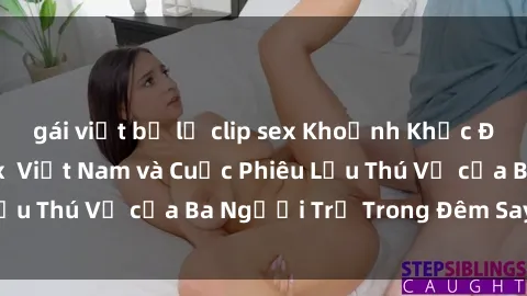gái việt bị lộ clip sex Khoảnh Khắc Đầy Kịch Tính: Sex  Việt Nam và Cuộc Phiêu Lưu Thú Vị của Ba Người Trẻ Trong Đêm Say Đắm