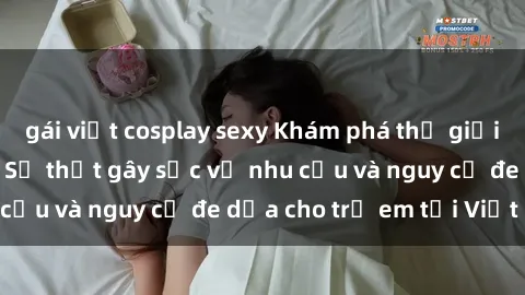 gái việt cosplay sexy Khám phá thế giới sex loli Việt Nam: Sự thật gây sốc về nhu cầu và nguy cơ đe dọa cho trẻ em tại Việt Nam
