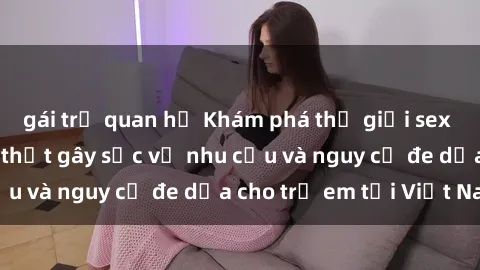 gái trẻ quan hệ Khám phá thế giới sex loli Việt Nam: Sự thật gây sốc về nhu cầu và nguy cơ đe dọa cho trẻ em tại Việt Nam