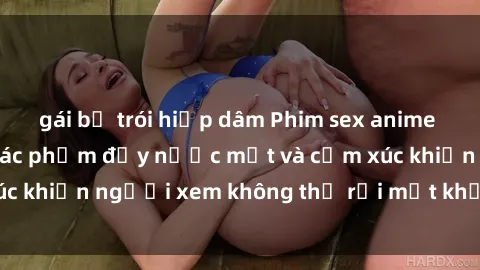 gái bị trói hiếp dâm Phim sex anime đỉnh cao: Những tác phẩm đầy nước mắt và cảm xúc khiến người xem không thể rời mắt khỏi màn hình