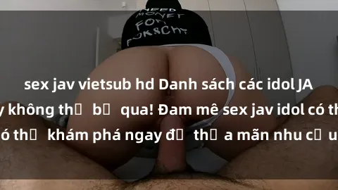 sex jav vietsub hd Danh sách các idol JAV hot nhất hiện nay không thể bỏ qua! Đam mê sex jav idol có thể khám phá ngay để thỏa mãn nhu cầu giải trí của mình!